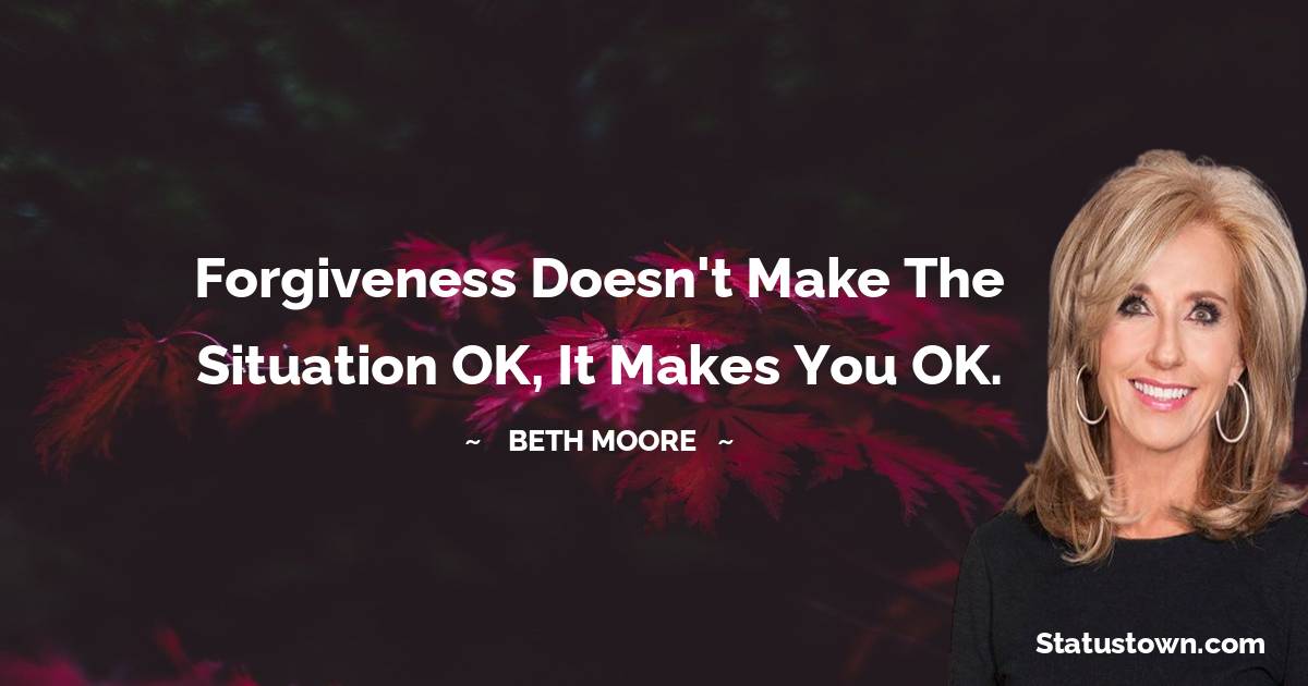 Beth Moore Quotes - Forgiveness doesn't make the situation OK, it makes you OK.